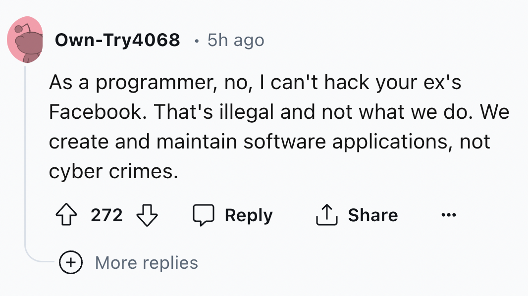 number - OwnTry4068 5h ago As a programmer, no, I can't hack your ex's Facebook. That's illegal and not what we do. We create and maintain software applications, not cyber crimes. 272 More replies